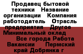 Продавец бытовой техники › Название организации ­ Компания-работодатель › Отрасль предприятия ­ Другое › Минимальный оклад ­ 25 000 - Все города Работа » Вакансии   . Пермский край,Добрянка г.